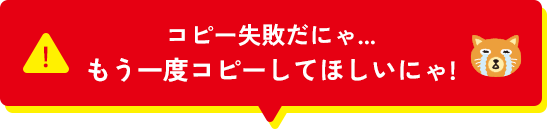 コピー失敗だにゃ...もう一度コピーしてほしいにゃ！