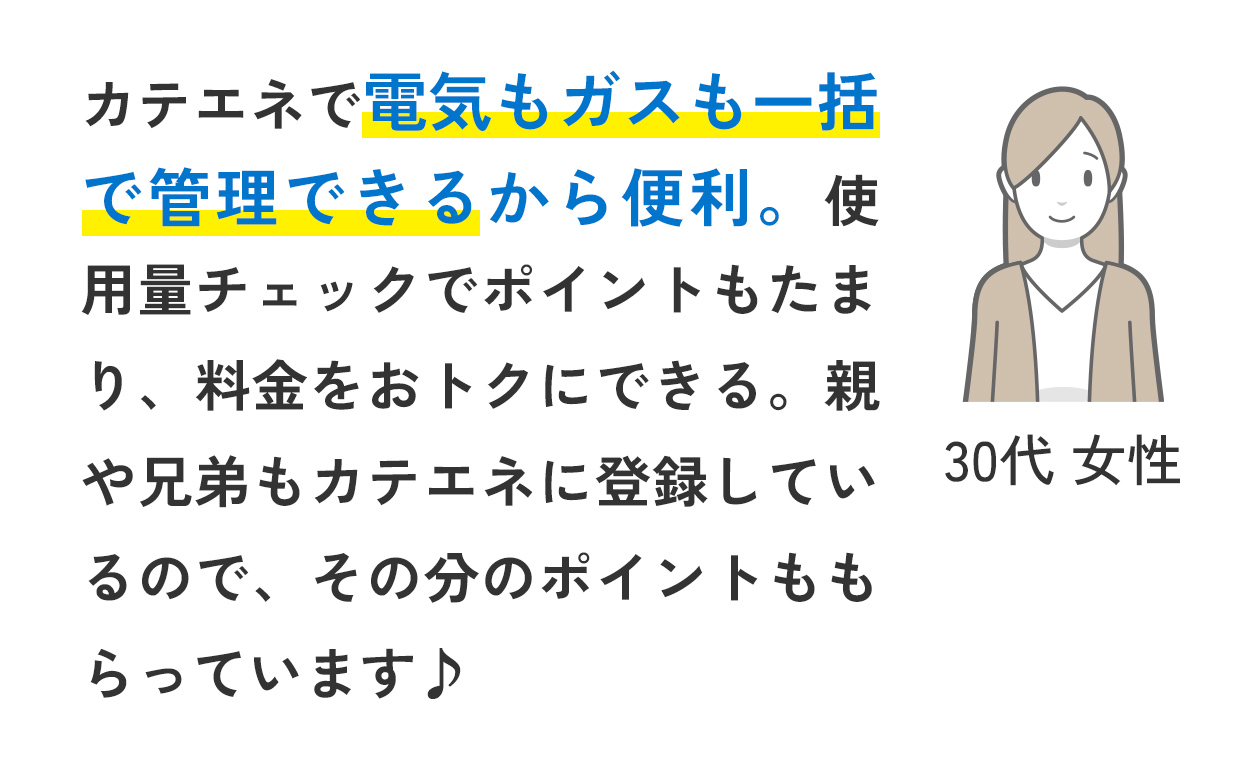 カテエネで電気もガスも一括で管理できるから便利。使用量チェックでポイントもたまり、料金をおトクにできる。親や兄弟もカテエネに登録しているので、その分のポイントももらっています♪