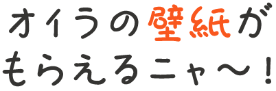 オイラの壁紙がもらえるニャ〜！