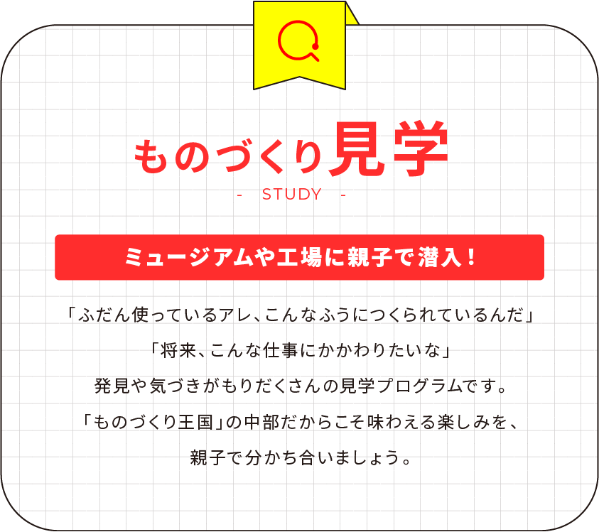 ものづくり見学 ミュージアムや工場に親子で潜入！「ふだん使っているアレ、こんなふうにつくられているんだ」「将来、こんな仕事にかかわりたいな」発見や気づきがもりだくさんの見学プログラムです。「ものづくり王国」の中部だからこそ味わえる楽しみを、親子で分かち合いましょう。