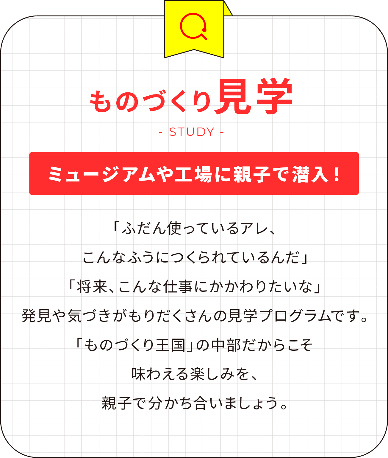 ものづくり見学 ミュージアムや工場に親子で潜入！「ふだん使っているアレ、こんなふうにつくられているんだ」「将来、こんな仕事にかかわりたいな」発見や気づきがもりだくさんの見学プログラムです。「ものづくり王国」の中部だからこそ味わえる楽しみを、親子で分かち合いましょう。