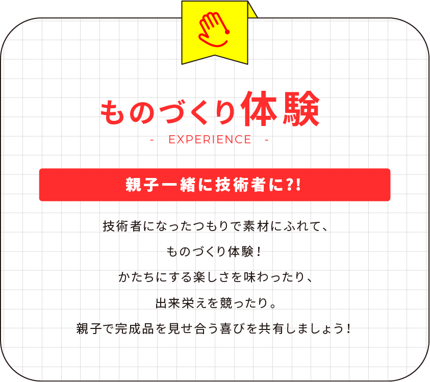 ものづくり体験 親子一緒に技術者に?! 技術者になったつもりで素材にふれて、ものづくり体験！かたちにする楽しさを味わったり、出来栄えを競ったり。親子で完成品を見せ合う喜びを共有しましょう！