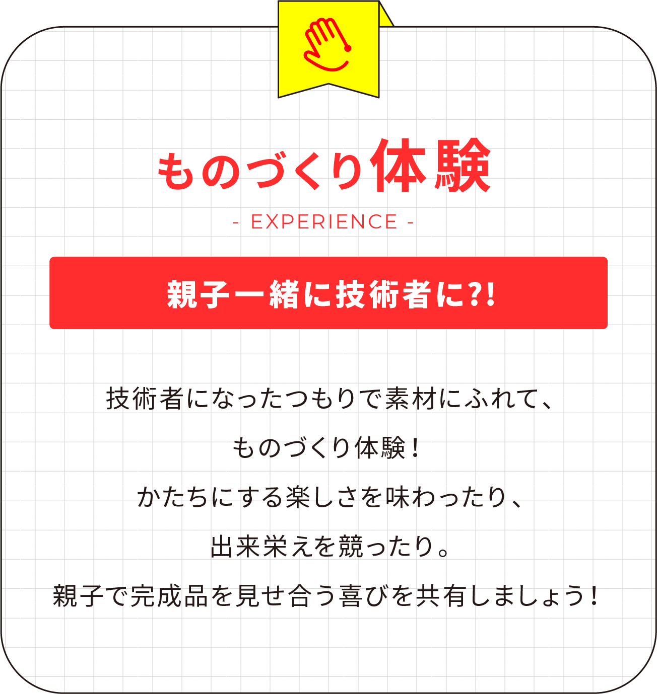 ものづくり体験 親子一緒に技術者に?! 技術者になったつもりで素材にふれて、ものづくり体験！かたちにする楽しさを味わったり、出来栄えを競ったり。親子で完成品を見せ合う喜びを共有しましょう！