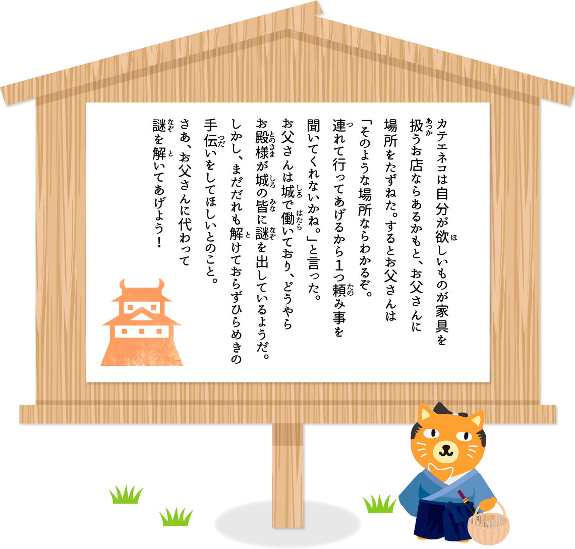 カテエネコは自分が欲しいものが家具を扱うお店ならあるかもと、お父さんに場所をたずねた。するとお父さんは「そのような場所ならわかるぞ。連れて行ってあげるから１つ頼み事を聞いてくれないかね。」と言った。お父さんは城で働いており、どうやらお殿様が城の皆に謎を出しているようだ。しかし、まだだれも解けておらずひらめきの手伝いをしてほしいとのこと。さあ、お父さんに代わって謎を解いてあげよう！