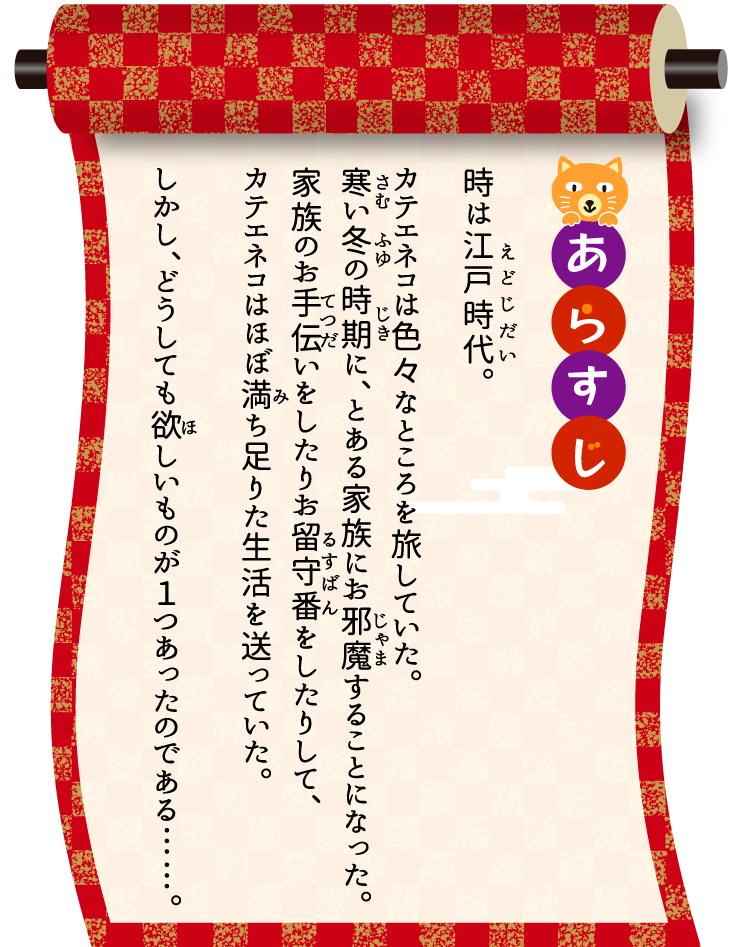 [あらすじ]時は江戸時代。カテエネコは色々なところを旅していた。寒い冬の時期に、とある家族にお邪魔することになった。家族のお手伝いをしたりお留守番をしたりして、カテエネコはほぼ満ち足りた生活を送っていた。しかし、どうしても欲しいものが１つあったのである……。