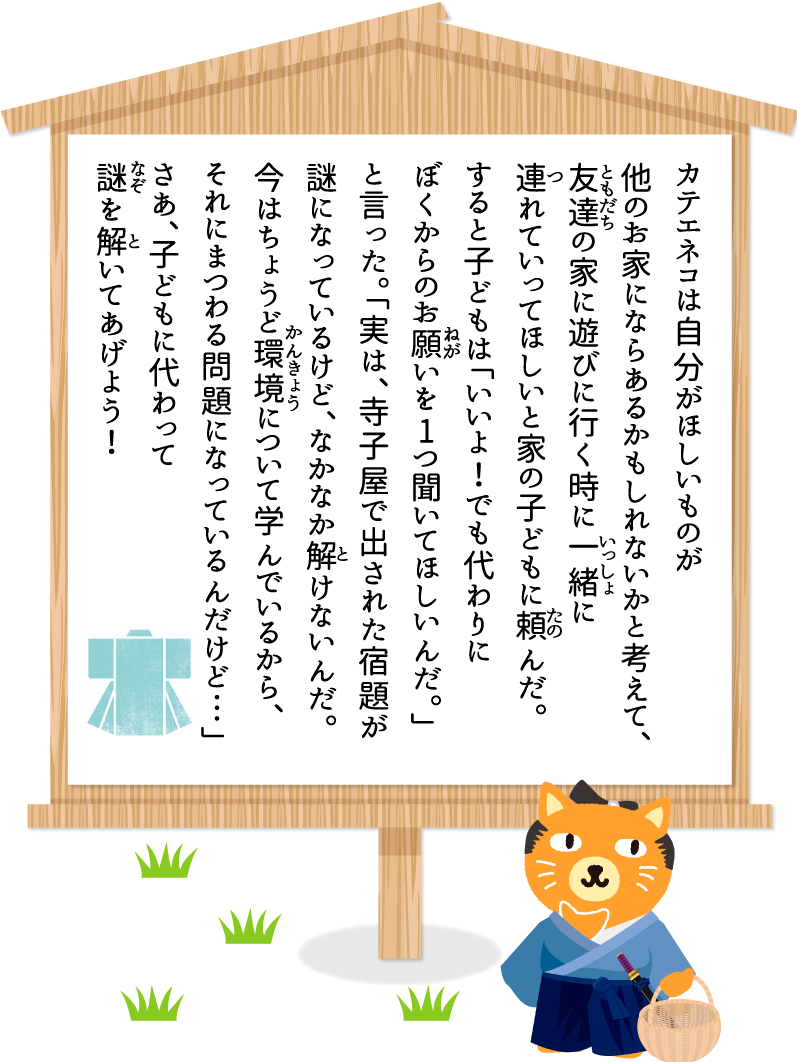 カテエネコは自分がほしいものが他のお家にならあるかもしれないかと考えて、友達の家に遊びに行く時に一緒に連れていってほしいと家の子どもに頼んだ。すると子どもは「いいよ！でも代わりにぼくからのお願いを1つ聞いてほしいんだ。」と言った。「実は、寺子屋で出された宿題が謎になっているけど、なかなか解けないんだ。今はちょうど環境について学んでいるから、それにまつわる問題になっているんだけど…」さあ、子どもに代わって謎を解いてあげよう！