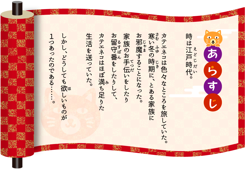 [あらすじ]時は江戸時代。カテエネコは色々なところを旅していた。寒い冬の時期に、とある家族にお邪魔することになった。家族のお手伝いをしたりお留守番をしたりして、カテエネコはほぼ満ち足りた生活を送っていた。しかし、どうしても欲しいものが１つあったのである……。