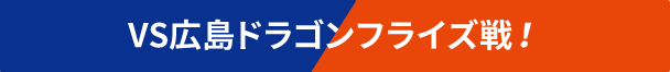 VS広島ドラゴンフライズ戦！