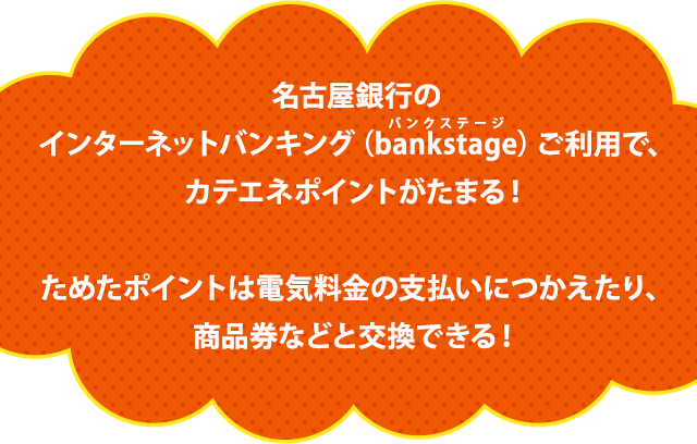 名古屋銀行のインターネットバンキング（bankstage）ご利用で、カテエネポイントがたまる！ためたポイントは電気料金の支払いにつかえたり、商品券などと交換もできる！