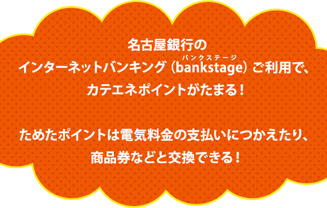名古屋銀行のインターネットバンキング(bankstage)ご利用で、カテエネポイントがたまる!ためたポイントは電気料金の支払いにつかえたり、商品券などと交換もできる!