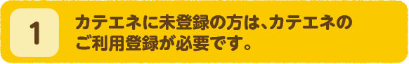 1.カテエネに未登録の方は、カテエネのご利用登録が必要です。