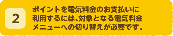 ポイントを電気料金のお支払いに利用するには、対象となる電気料金メニューへの切り替えが必要です。