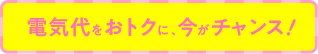 電気代をおトクに、今がチャンス！