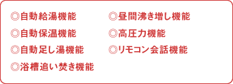 自動給湯機能、自動保温機能、自動足し湯機能、浴槽追い焚き機能、昼間沸き増し機能、高圧力機能、リモコン会話機能