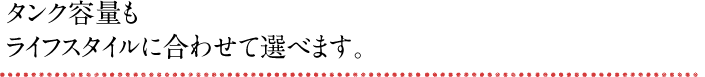 タンク容量もライフスタイルに合わせて選べます。