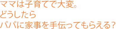 ママは子育てで大変。どうしたらパパに家事を手伝ってもらえる？