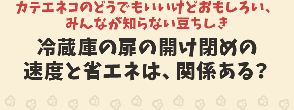 カテエネコのどうでもいいけどおもしろい、みんなが知らない豆ちしき　冷蔵庫の扉の開け閉めの速度と省エネは、関係ある？