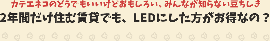 カテエネコのどうでもいいけどおもしろい、みんなが知らない豆ちしき　2年間だけ住む賃貸でも、LEDにした方がお得なの？