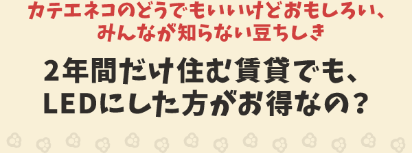 カテエネコのどうでもいいけどおもしろい、みんなが知らない豆ちしき　2年間だけ住む賃貸でも、LEDにした方がお得なの？