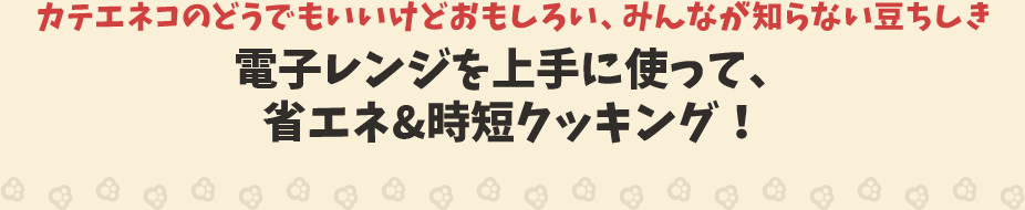 カテエネコのどうでもいいけどおもしろい、みんなが知らない豆ちしき　電子レンジを上手に使って、省エネ＆時短クッキング！