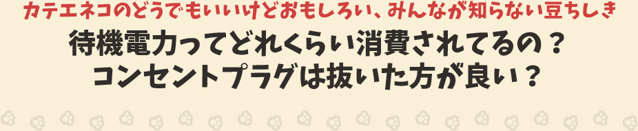 カテエネコのどうでもいいけどおもしろい、みんなが知らない豆ちしき　待機電力ってどれくらい消費されてるの？コンセントプラグは抜いた方が良い？