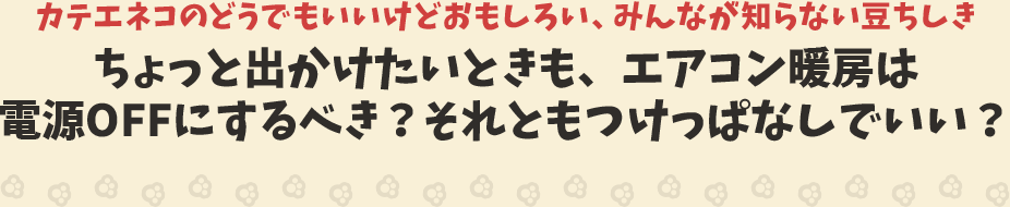 カテエネコのどうでもいいけどおもしろい、みんなが知らない豆ちしき　ちょっと出かけたいときも、エアコン暖房は電源OFFにするべき？それともつけっぱなしでいい？