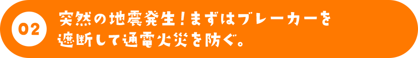 突然の地震発生！まずはブレーカーを遮断して通電火災を防ぐ。