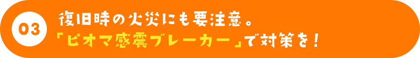 復旧時の火災にも要注意。「ピオマ感震ブレーカー」で対策を！