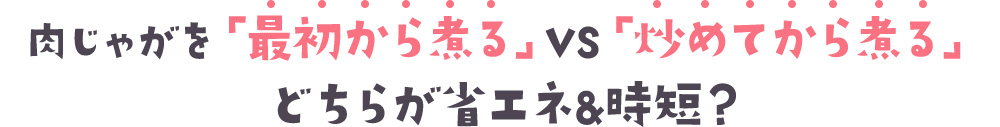 肉じゃがを「最初から煮る」VS「炒めてから煮る」どちらが省エネ＆時短？