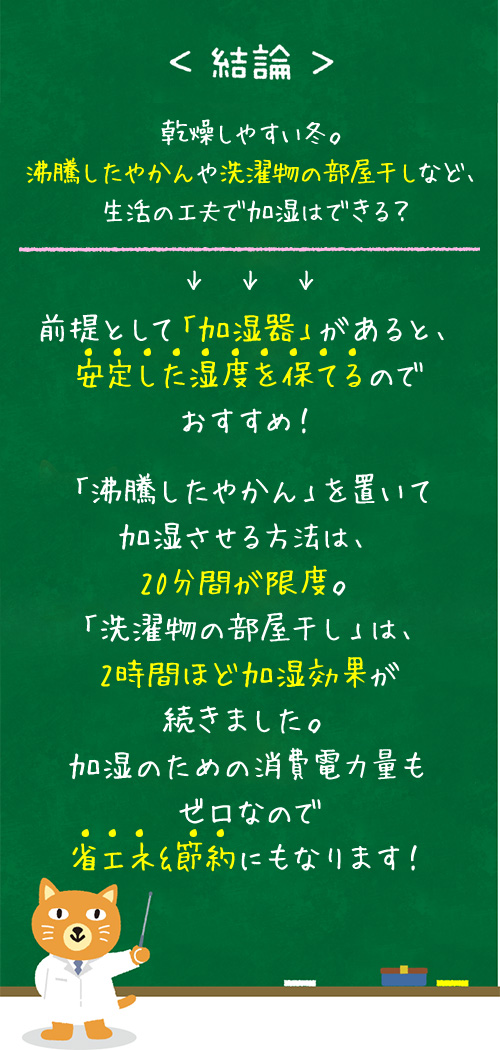 ＜結論＞乾燥しやすい冬。沸騰したやかんや洗濯物の部屋干しなど、生活の工夫で加湿はできる？→前提として「加湿器」があると、安定した湿度を保てるのでおすすめ！「沸騰したやかん」を置いて加湿させる方法は、20分間が限度。「洗濯物の部屋干し」は、2時間ほど加湿効果が続きました。加湿のための消費電力量もゼロなので省エネ&節約にもなります！