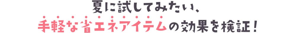 夏に試してみたい、手軽な省エネアイテムの効果を検証！