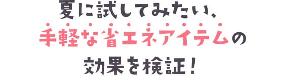 夏に試してみたい、手軽な省エネアイテムの効果を検証！