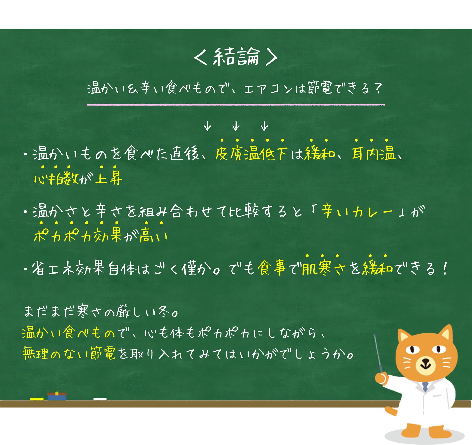 ＜結論＞温かい＆辛い食べもので、エアコンは節電できる？・温かいものを食べた直後、皮膚温低下は緩和、耳内温、　心拍数が上昇・温かさと辛さを組み合わせて比較すると「辛いカレー」が　ポカポカ効果が高い・省エネ効果自体はごく僅か。でも食事で肌寒さを緩和できる！まだまだ寒さの厳しい冬。温かい食べもので、心も体もポカポカにしながら、無理のない節電を取り入れてみてはいかがでしょうか。