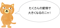 たくさんの愛情で大きくなるのニャ！