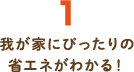 1.我が家にぴったりの省エネがわかる！