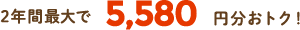 2年間最大で5,580円分おトク！