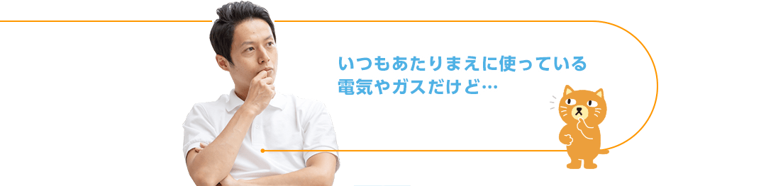 いつもあたりまえに使っている電気やガスだけど…