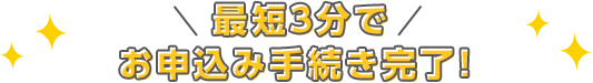 最短3分でお申込み手続き完了！