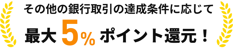その他の銀行取引の達成条件に応じて最大5％ポイント還元！