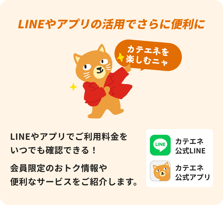 LINEやアプリの活用でさらに便利に LINEやアプリでご利用料金をいつでも確認できる！ 会員限定のお得情報や便利なサービスをご紹介します。 カテエネ公式LINE・カテエネ公式アプリ