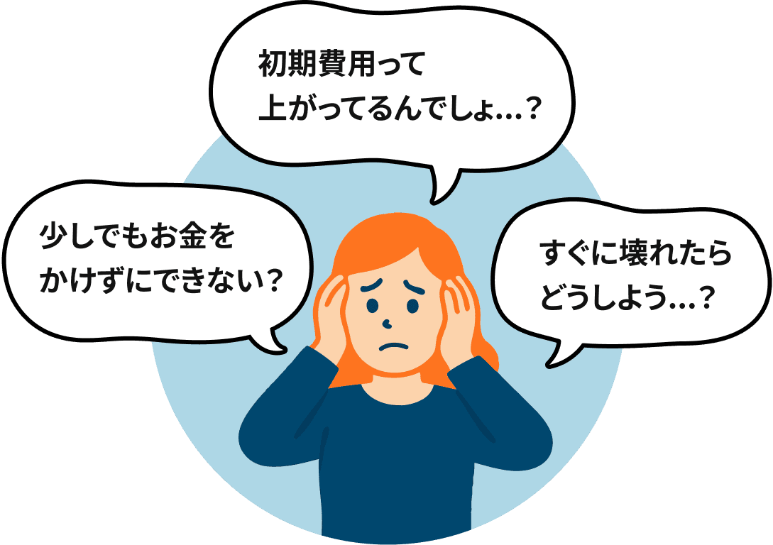 初期費用って上がってるんでしょ？少しでもお金をかけずにできない？すぐに壊れたらどうしよう？