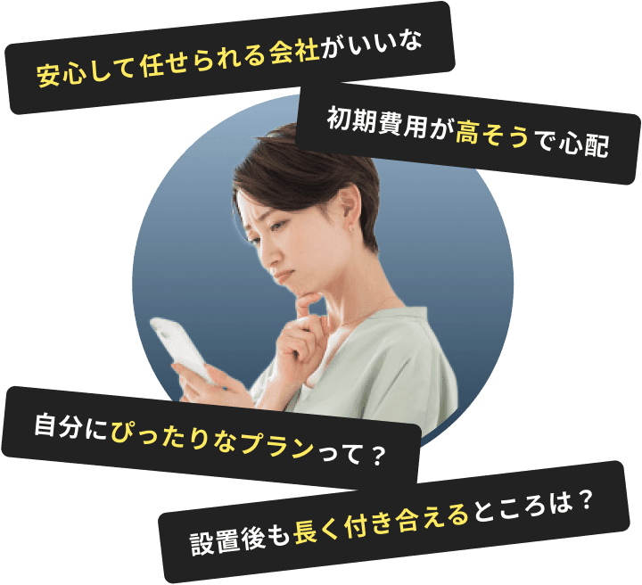 安心して任せられる会社がいいな。初期費用が高そうで心配。自分にぴったりなプランって？設置後も長く付き合えるところは？
