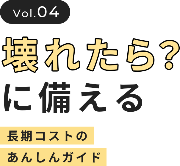 vol.04 壊れたら？に備える 長期コストのあんしんガイド