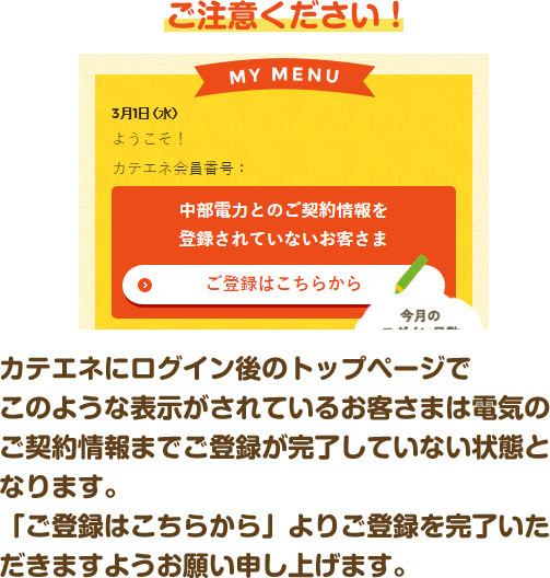 ご注意ください！ カテエネにログイン後のトップページでこのような表示がされているお客さまは電気のご契約情報までご登録が完了していない状態となります。「ご登録はこちらから」よりご登録を完了いただきますようお願い申し上げます。