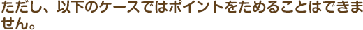 ただし、以下のケースではポイントをためることはできません。