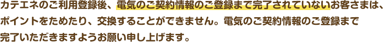 カテエネのご利用登録後、電気のご契約情報のご登録まで完了されていないお客さまは、ポイントをためたり、交換することができません。電気のご契約情報のご登録まで完了いただきますようお願い申し上げます。